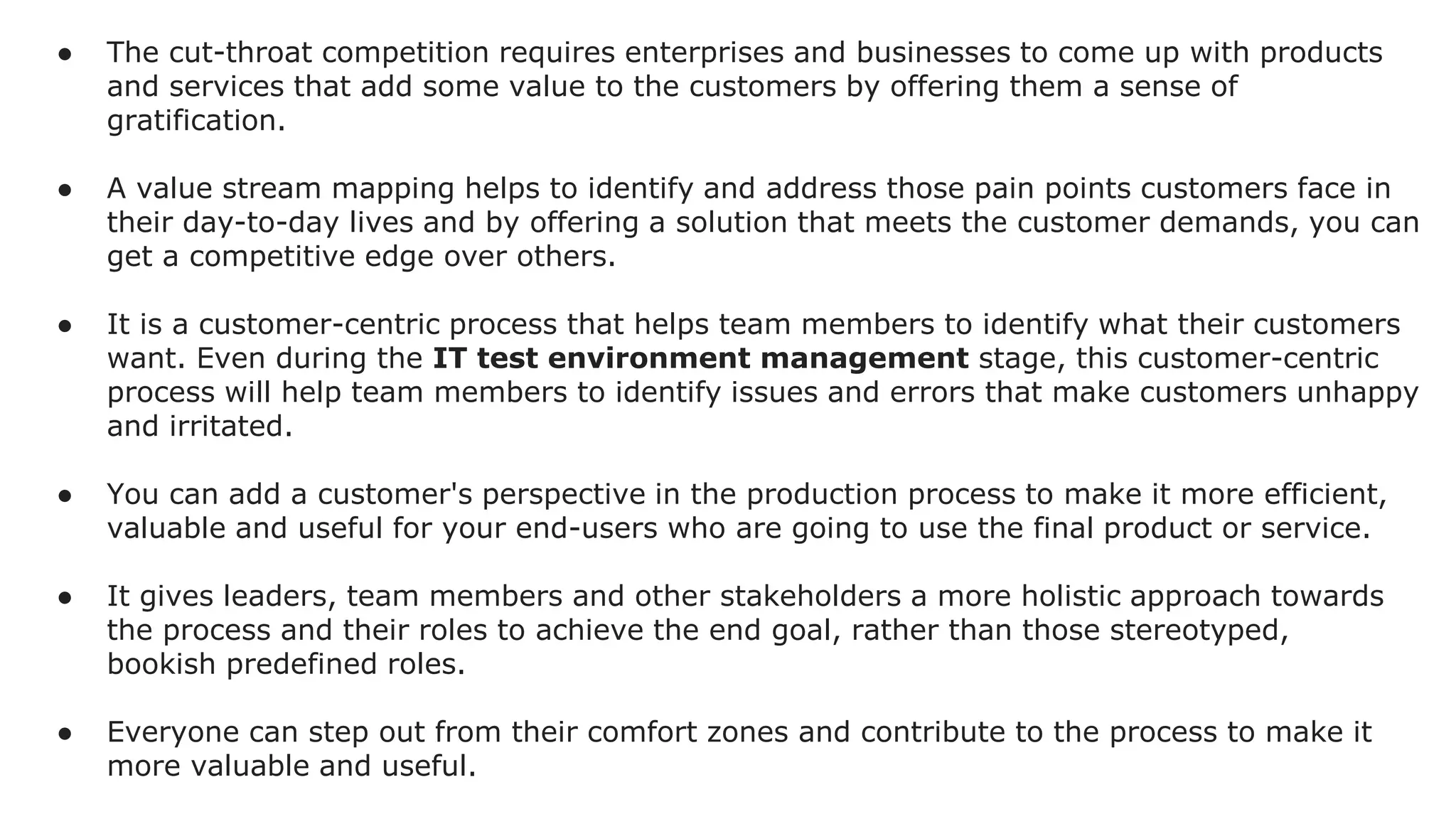● The cut-throat competition requires enterprises and businesses to come up with products
and services that add some value to the customers by offering them a sense of
gratification.
● A value stream mapping helps to identify and address those pain points customers face in
their day-to-day lives and by offering a solution that meets the customer demands, you can
get a competitive edge over others.
● It is a customer-centric process that helps team members to identify what their customers
want. Even during the IT test environment management stage, this customer-centric
process will help team members to identify issues and errors that make customers unhappy
and irritated.
● You can add a customer's perspective in the production process to make it more efficient,
valuable and useful for your end-users who are going to use the final product or service.
● It gives leaders, team members and other stakeholders a more holistic approach towards
the process and their roles to achieve the end goal, rather than those stereotyped,
bookish predefined roles.
● Everyone can step out from their comfort zones and contribute to the process to make it
more valuable and useful.
 