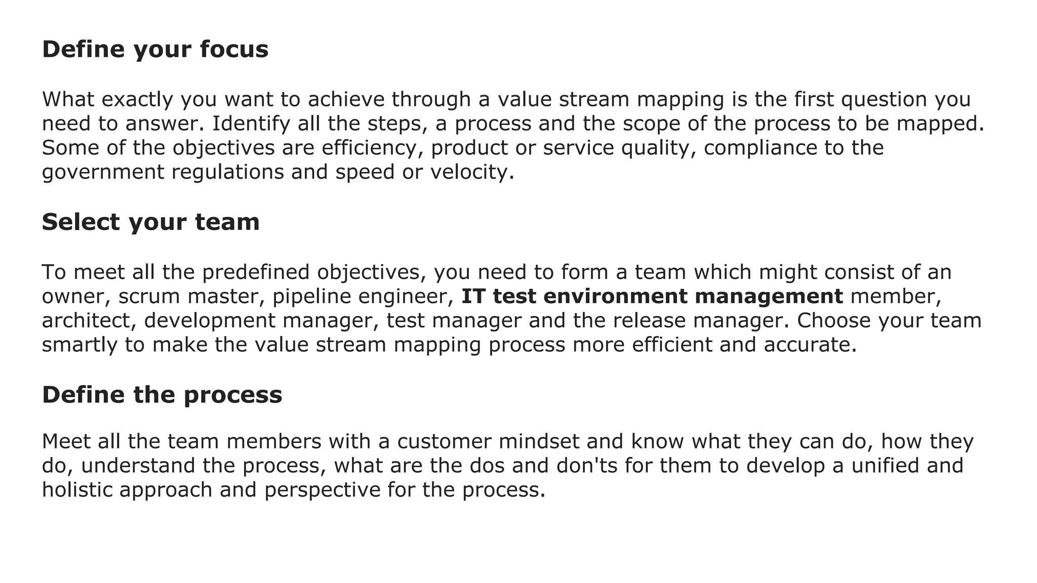 Define your focus
What exactly you want to achieve through a value stream mapping is the first question you
need to answer. Identify all the steps, a process and the scope of the process to be mapped.
Some of the objectives are efficiency, product or service quality, compliance to the
government regulations and speed or velocity.
Select your team
To meet all the predefined objectives, you need to form a team which might consist of an
owner, scrum master, pipeline engineer, IT test environment management member,
architect, development manager, test manager and the release manager. Choose your team
smartly to make the value stream mapping process more efficient and accurate.
Define the process
Meet all the team members with a customer mindset and know what they can do, how they
do, understand the process, what are the dos and don'ts for them to develop a unified and
holistic approach and perspective for the process.
 