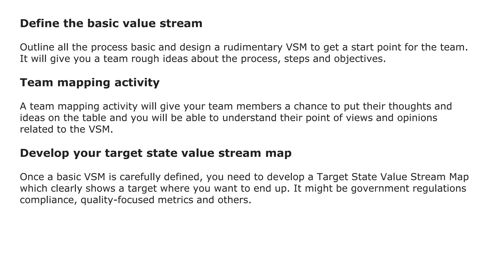 Define the basic value stream
Outline all the process basic and design a rudimentary VSM to get a start point for the team.
It will give you a team rough ideas about the process, steps and objectives.
Team mapping activity
A team mapping activity will give your team members a chance to put their thoughts and
ideas on the table and you will be able to understand their point of views and opinions
related to the VSM.
Develop your target state value stream map
Once a basic VSM is carefully defined, you need to develop a Target State Value Stream Map
which clearly shows a target where you want to end up. It might be government regulations
compliance, quality-focused metrics and others.
 