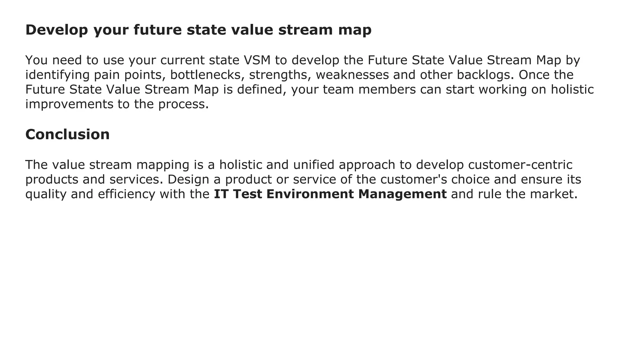 Develop your future state value stream map
You need to use your current state VSM to develop the Future State Value Stream Map by
identifying pain points, bottlenecks, strengths, weaknesses and other backlogs. Once the
Future State Value Stream Map is defined, your team members can start working on holistic
improvements to the process.
Conclusion
The value stream mapping is a holistic and unified approach to develop customer-centric
products and services. Design a product or service of the customer's choice and ensure its
quality and efficiency with the IT Test Environment Management and rule the market.
 