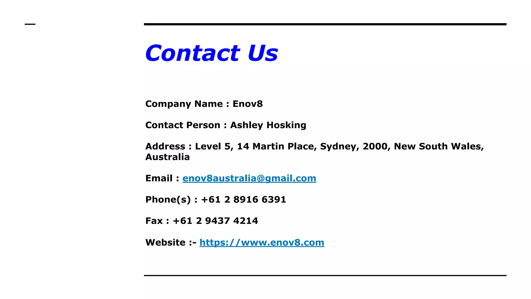 Contact Us
Company Name : Enov8
Contact Person : Ashley Hosking
Address : Level 5, 14 Martin Place, Sydney, 2000, New South Wales,
Australia
Email : enov8australia@gmail.com
Phone(s) : +61 2 8916 6391
Fax : +61 2 9437 4214
Website :- https://www.enov8.com
 