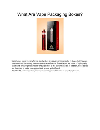 What Are Vape Packaging Boxes?
Vape boxes come in many forms. Mostly, they are square or rectangular in shape, but they can
be customized depending on the customer's preference. These boxes are made of high-quality
cardboard, ensuring the durability and protection of the contents inside. In addition, these boxes
are designed to make your product look unique and different
Source LinK : https://vapepackagingboxes-thequantumprint.blogspot.com/2022/11/what-are-vape-packaging-boxes.html.
 