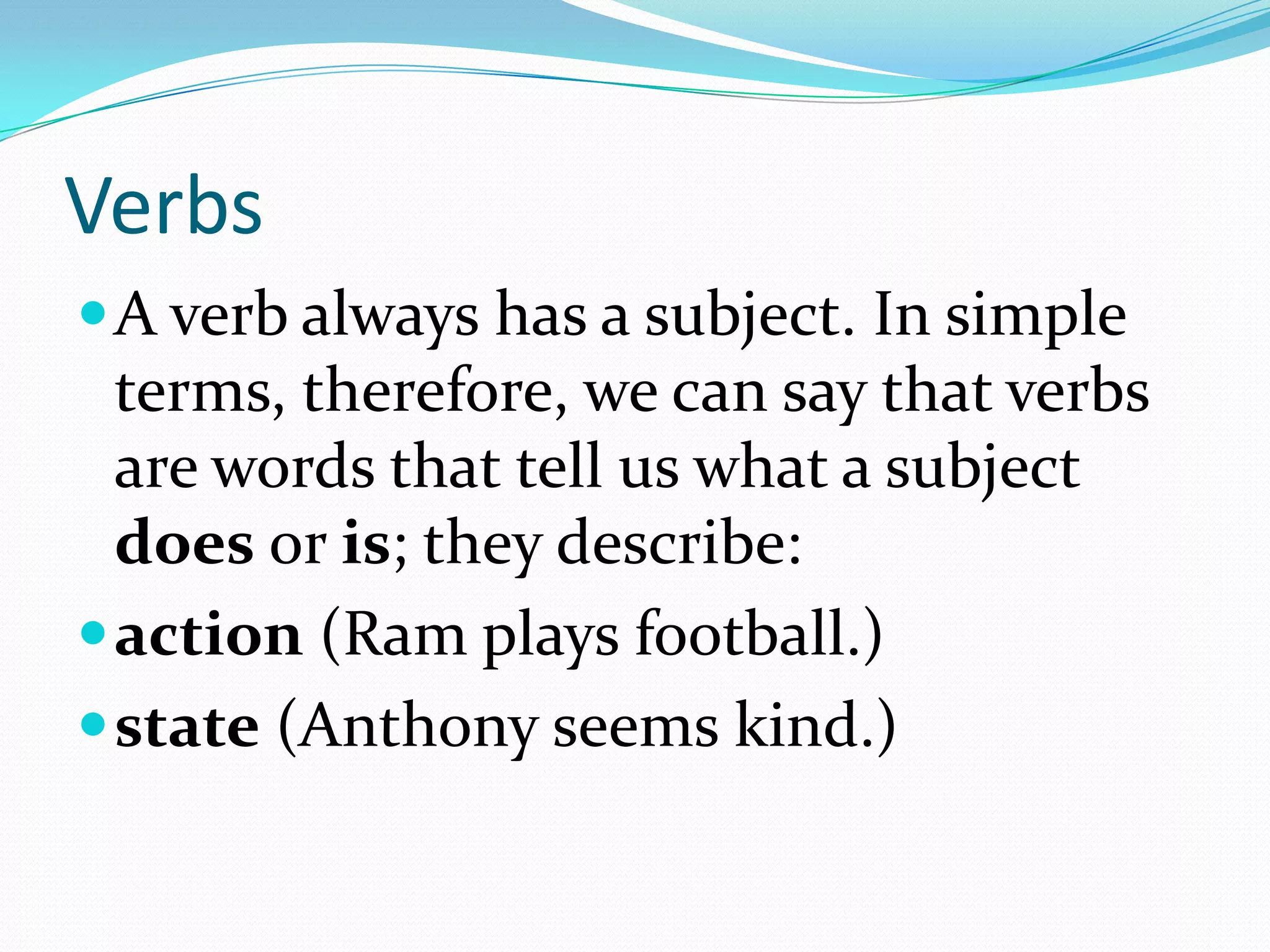 VerbsA verb always has a subject. In simple terms, therefore, we can say that verbs are words that tell us what a subject does or is; they describe:action (Ram plays football.) state (Anthony seems kind.) 