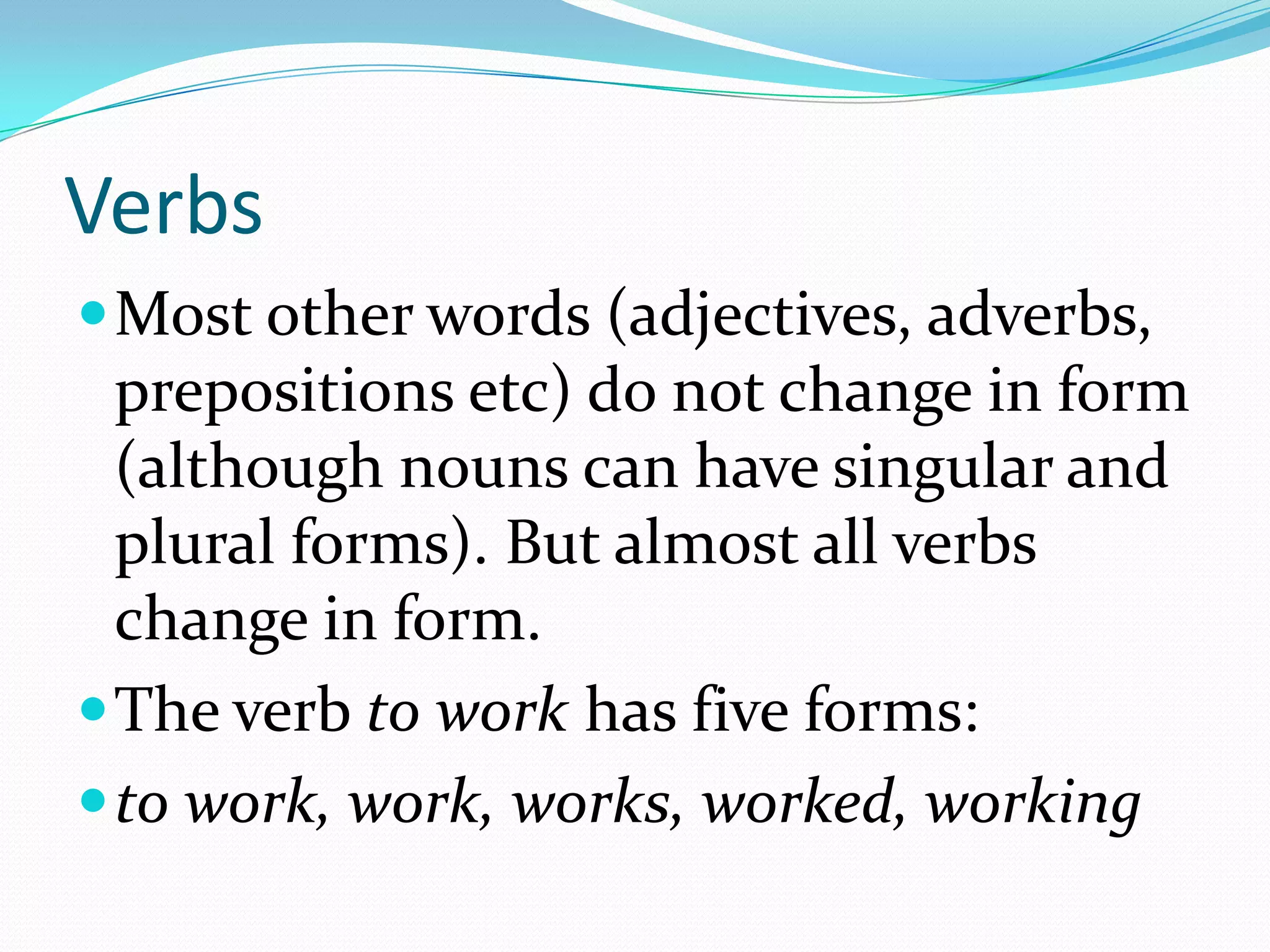 VerbsMost other words (adjectives, adverbs, prepositions etc) do not change in form (although nouns can have singular and plural forms). But almost all verbs change in form. The verb to work has five forms:to work, work, works, worked, working