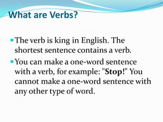 What are Verbs? The verb is king in English. The shortest sentence contains a verb.  You can make a one-word sentence with a verb, for example: "Stop!" You cannot make a one-word sentence with any other type of word. 