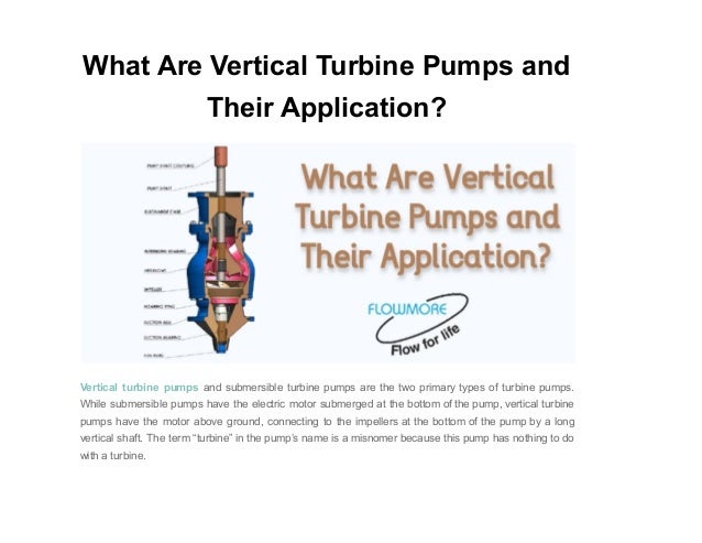 What Are Vertical Turbine Pumps and
Their Application?
Vertical turbine pumps and submersible turbine pumps are the two primary types of turbine pumps.
While submersible pumps have the electric motor submerged at the bottom of the pump, vertical turbine
pumps have the motor above ground, connecting to the impellers at the bottom of the pump by a long
vertical shaft. The term “turbine” in the pump’s name is a misnomer because this pump has nothing to do
with a turbine.
 