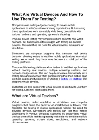 What Are Virtual Devices And How To
Use Them For Testing?
Companies use cutting-edge technology to create mobile
applications to satisfy customers’ rising expectations. But ensuring
these applications work accurately while being compatible with
various hardware and operating systems is daunting.
Physical device testing may simulate a more accurate real-world
scenario, but businesses often struggle with testing on multiple
devices. This amplifies the need for virtual devices, emulators, or
simulators.
Simulators are computer programs that simulate real device
behavior, allowing testers to test their mobile applications in a virtual
setting. As a result, they have now become a crucial part of the
testing platforms.
These mobile testing platforms allow testers to test their applications
without needing real devices, multiple operating systems, and
network configurations. This can help businesses dramatically save
testing time and expenses while guaranteeing that their mobile apps
are high-quality and functioning by utilizing a mobile test platform that
supports virtual devices.
But before we dive deeper into virtual devices to see how to use them
for testing. Let’s first learn about them.
What are Virtual Devices?
Virtual devices, called emulators or simulators, are computer
programs that mimic the behavior of smartphones or tablets. This
facilitates the testing of mobile applications without the need for
physical devices. Developers and testers can test their mobile
applications in various simulated scenarios by customizing virtual
devices on multiple mobile app testing tools online to emulate multiple
operating systems, screen sizes, resolutions, and network
circumstances.
 
