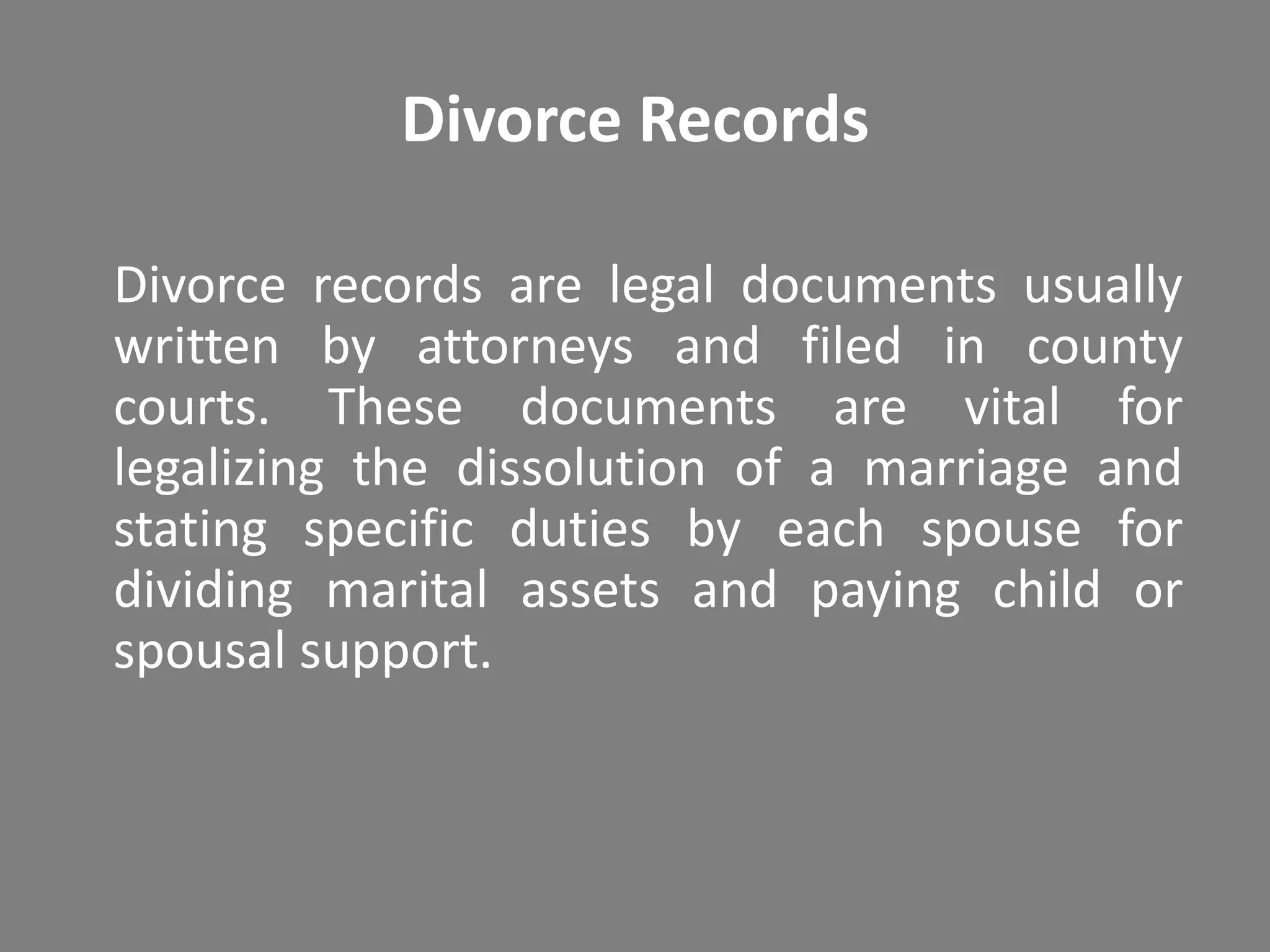 Divorce Records

Divorce records are legal documents usually
written by attorneys and filed in county
courts. These documents are vital for
legalizing the dissolution of a marriage and
stating specific duties by each spouse for
dividing marital assets and paying child or
spousal support.
 