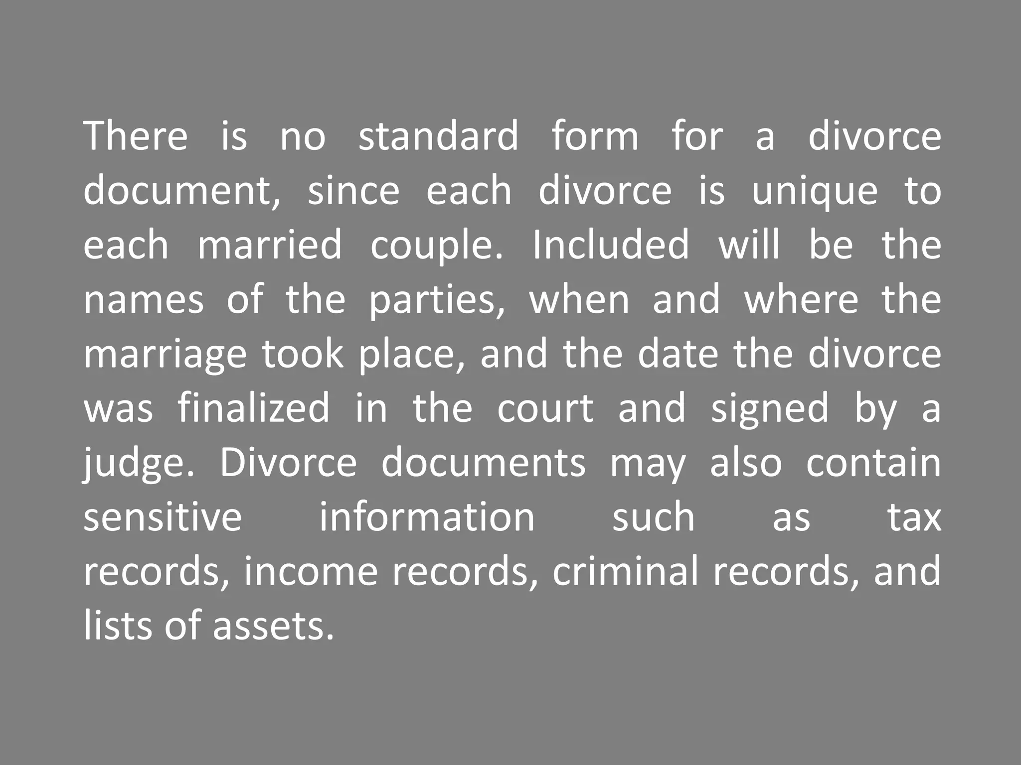 There is no standard form for a divorce
document, since each divorce is unique to
each married couple. Included will be the
names of the parties, when and where the
marriage took place, and the date the divorce
was finalized in the court and signed by a
judge. Divorce documents may also contain
sensitive      information  such     as     tax
records, income records, criminal records, and
lists of assets.
 