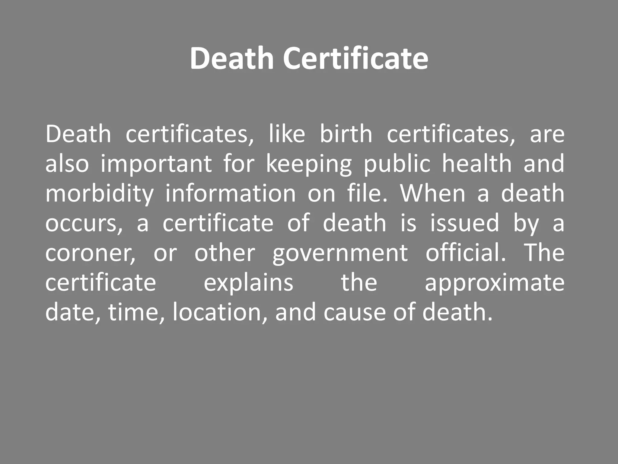 Death Certificate

Death certificates, like birth certificates, are
also important for keeping public health and
morbidity information on file. When a death
occurs, a certificate of death is issued by a
coroner, or other government official. The
certificate    explains    the     approximate
date, time, location, and cause of death.
 