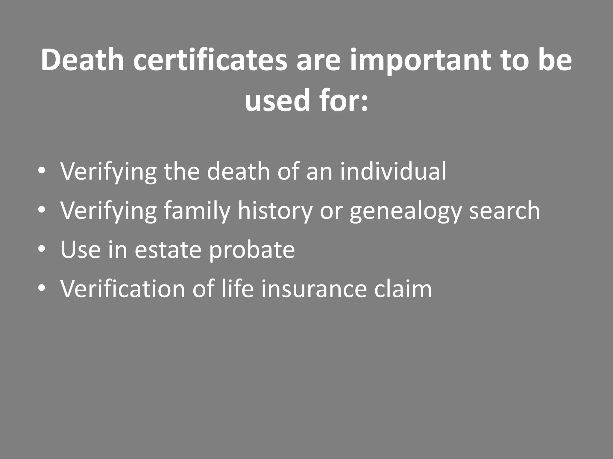 Death certificates are important to be
               used for:

•   Verifying the death of an individual
•   Verifying family history or genealogy search
•   Use in estate probate
•   Verification of life insurance claim
 