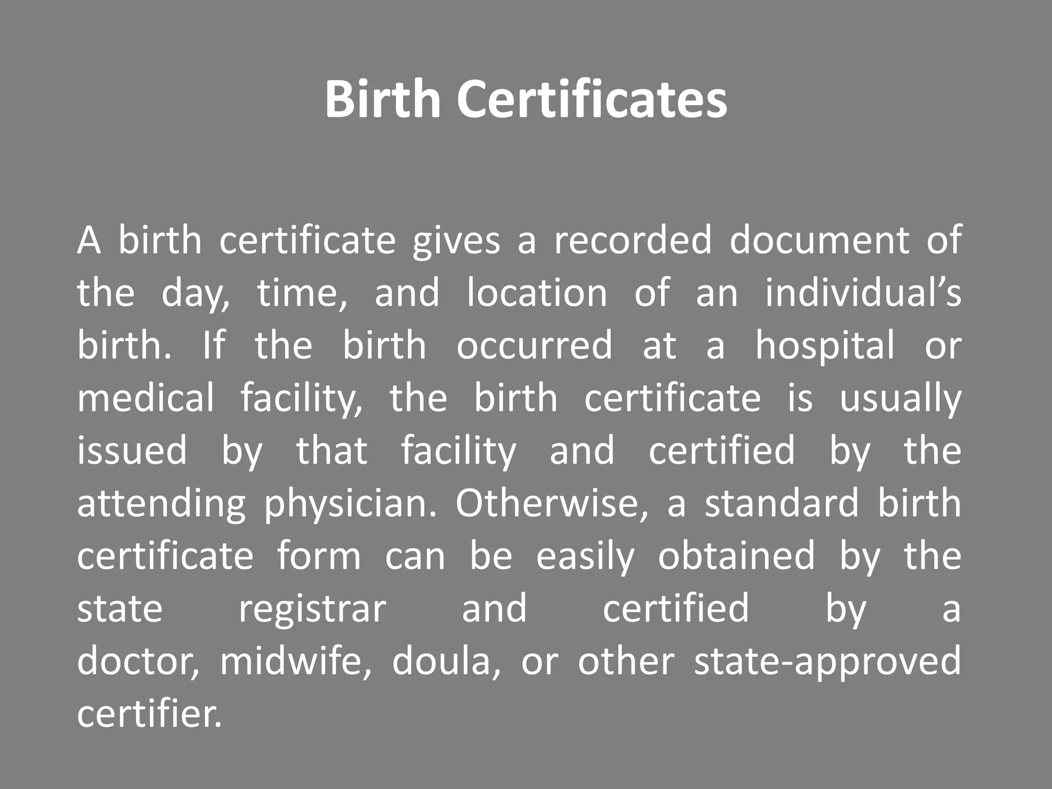 Birth Certificates

A birth certificate gives a recorded document of
the day, time, and location of an individual’s
birth. If the birth occurred at a hospital or
medical facility, the birth certificate is usually
issued by that facility and certified by the
attending physician. Otherwise, a standard birth
certificate form can be easily obtained by the
state      registrar   and     certified  by     a
doctor, midwife, doula, or other state-approved
certifier.
 