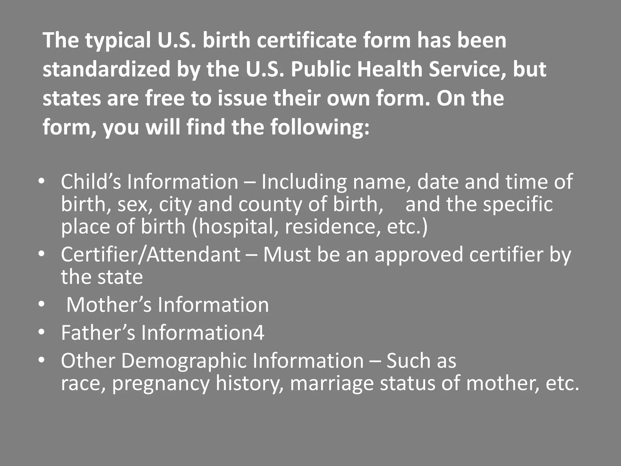 The typical U.S. birth certificate form has been
standardized by the U.S. Public Health Service, but
states are free to issue their own form. On the
form, you will find the following:

• Child’s Information – Including name, date and time of
  birth, sex, city and county of birth, and the specific
  place of birth (hospital, residence, etc.)
• Certifier/Attendant – Must be an approved certifier by
  the state
• Mother’s Information
• Father’s Information4
• Other Demographic Information – Such as
  race, pregnancy history, marriage status of mother, etc.
 