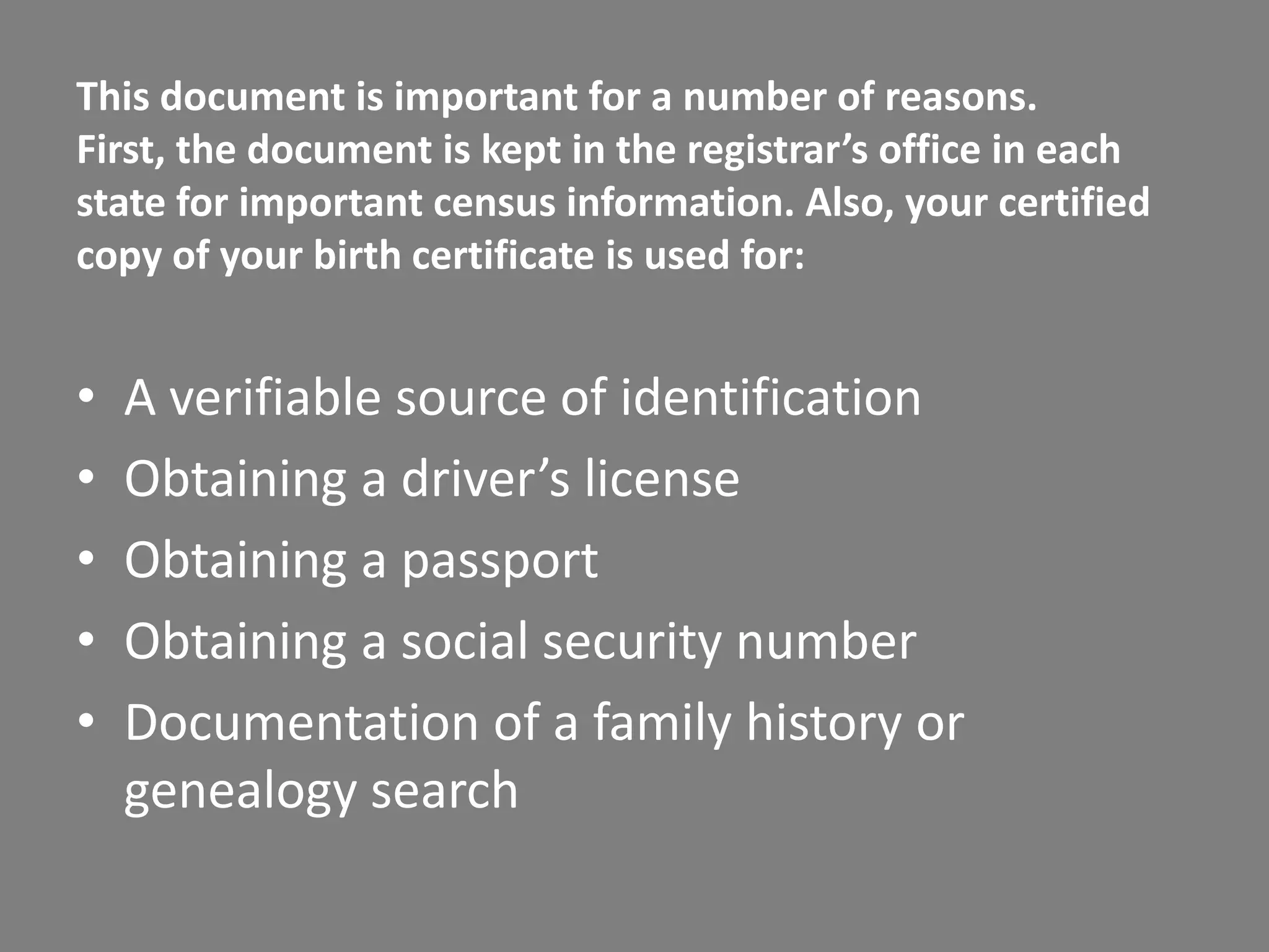 This document is important for a number of reasons.
First, the document is kept in the registrar’s office in each
state for important census information. Also, your certified
copy of your birth certificate is used for:


•   A verifiable source of identification
•   Obtaining a driver’s license
•   Obtaining a passport
•   Obtaining a social security number
•   Documentation of a family history or
    genealogy search
 