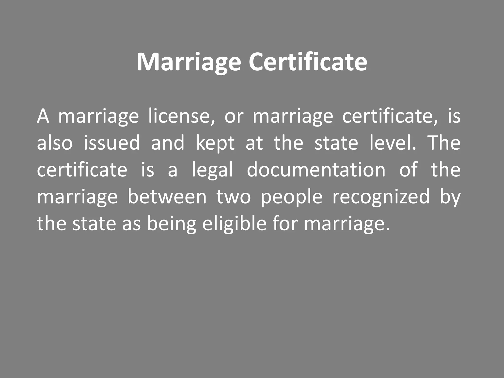 Marriage Certificate
A marriage license, or marriage certificate, is
also issued and kept at the state level. The
certificate is a legal documentation of the
marriage between two people recognized by
the state as being eligible for marriage.
 