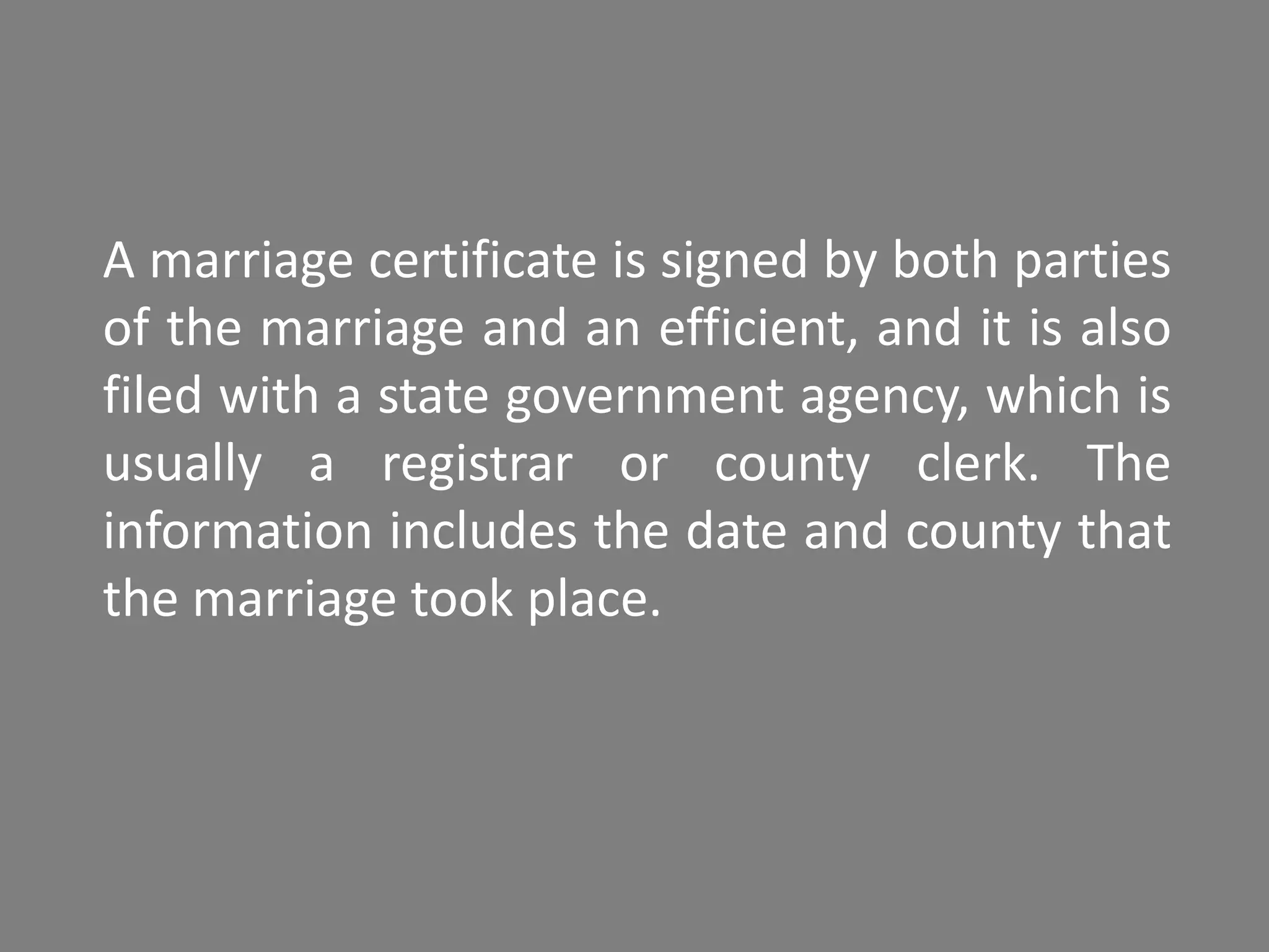 A marriage certificate is signed by both parties
of the marriage and an efficient, and it is also
filed with a state government agency, which is
usually a registrar or county clerk. The
information includes the date and county that
the marriage took place.
 
