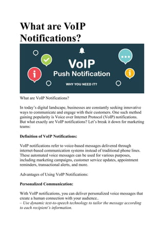 What are VoIP
Notifications?
What are VoIP Notifications?
In today’s digital landscape, businesses are constantly seeking innovative
ways to communicate and engage with their customers. One such method
gaining popularity is Voice over Internet Protocol (VoIP) notifications.
But what exactly are VoIP notifications? Let’s break it down for marketing
teams:
Definition of VoIP Notifications:
VoIP notifications refer to voice-based messages delivered through
internet-based communication systems instead of traditional phone lines.
These automated voice messages can be used for various purposes,
including marketing campaigns, customer service updates, appointment
reminders, transactional alerts, and more.
Advantages of Using VoIP Notifications:
Personalized Communication:
With VoIP notifications, you can deliver personalized voice messages that
create a human connection with your audience..
– Use dynamic text-to-speech technology to tailor the message according
to each recipient’s information.
 