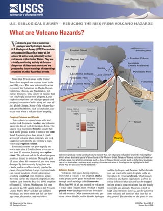 USGS
U.S. GEOLOGICAL SURVEY—REDUCING THE RISK FROM VOLCANO HAZARDS


What are Volcano Hazards?
 V     olcanoes give rise to numerous
       geologic and hydrologic hazards.
  U.S. Geological Survey (USGS) scientists                     Eruption Cloud                                                               Prevailing Wind
  are assessing hazards at many of the
  almost 70 active and potentially active
                                                                                                                                     Eruption Column
  volcanoes in the United States. They are               Ash (Tephra) Fall
  closely monitoring activity at the most                                                                                          Landslide
  dangerous of these volcanoes and are                    Acid Rain
                                                                                                                                   (Debris Avalanche)
  prepared to issue warnings of impending                                                      Bombs
  eruptions or other hazardous events.                                                                                  Vent             Pyroclastic Flow
                                                               Lava Dome Collapse             Lava Dome
                                                              Pyroclastic Flow
   More than 50 volcanoes in the United
States have erupted one or more times in the                                                                                                      Fumaroles
                                                  Lahar (Mud or Debris Flow)
past 200 years. The most volcanically active
regions of the Nation are in Alaska, Hawaii,
                                                    Lava Flow
California, Oregon, and Washington. Vol-
canoes produce a wide variety of hazards that
can kill people and destroy property. Large
explosive eruptions can endanger people and
                                                                                                                                          Ground
property hundreds of miles away and even af-                                                                                              Water
fect global climate. Some of the volcano haz-
ards described below, such as landslides, can              Silica (SiO2)           Magma
occur even when a volcano is not erupting.                      Content            Type
                                                                   100%
Eruption Columns and Clouds
    An explosive eruption blasts solid and
                                                                                                                                          Crack
molten rock fragments (tephra) and volcanic                            68
                                                                                   Rhyolite
                                                                                   Dacite
gases into the air with tremendous force. The                          63
                                                                                   Andesite
largest rock fragments (bombs) usually fall                            53
                                                                                   Basalt
back to the ground within 2 miles of the vent.
Small fragments (less than about 0.1 inch
across) of volcanic glass, minerals, and rock                                                                     Magma
(ash) rise high into the air, forming a huge,
billowing eruption column.
   Eruption columns can grow rapidly and                                0
reach more than 12 miles above a volcano in
less than 30 minutes, forming an eruption
cloud. The volcanic ash in the cloud can pose     Volcanoes produce a wide variety of natural hazards that can kill people and destroy property. This simplified
a serious hazard to aviation. During the past     sketch shows a volcano typical of those found in the Western United States and Alaska, but many of these haz-
                                                  ards also pose risks at other volcanoes, such as those in Hawaii. Some hazards, such as lahars and landslides,
15 years, about 80 commercial jets have been      can occur even when a volcano is not erupting. (Hazards and terms in this diagram are highlighted in bold
damaged by inadvertently flying into ash          where they are discussed in the text below.)
clouds, and several have nearly crashed be-
cause of engine failure. Large eruption clouds    Volcanic Gases                                           sulfide, hydrogen, and fluorine. Sulfur dioxide
can extend hundreds of miles downwind,               Volcanoes emit gases during eruptions.                gas can react with water droplets in the at-
resulting in ash fall over enormous areas;        Even when a volcano is not erupting, cracks              mosphere to create acid rain, which causes
the wind carries the smallest ash particles the   in the ground allow gases to reach the surface           corrosion and harms vegetation. Carbon di-
farthest. Ash from the May 18, 1980, eruption     through small openings called fumaroles.                 oxide is heavier than air and can be trapped
of Mount St. Helens, Washington, fell over        More than 90% of all gas emitted by volcanoes            in low areas in concentrations that are deadly
an area of 22,000 square miles in the Western     is water vapor (steam), most of which is heated          to people and animals. Fluorine, which in
United States. Heavy ash fall can collapse        ground water (underground water from rain-               high concentrations is toxic, can be adsorbed
buildings, and even minor ash fall can dam-       fall and streams). Other common volcanic gas-            onto volcanic ash particles that later fall to
age crops, electronics, and machinery.            es are carbon dioxide, sulfur dioxide, hydrogen          the ground. The fluorine on the particles can

U.S. Department of the Interior                                                                                                            USGS Fact Sheet 002–97
U.S. Geological Survey                                                                                                                        Revised March 2008
 