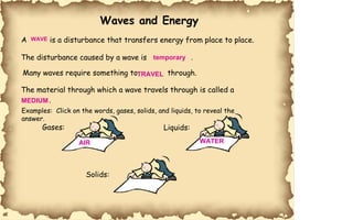 Waves and Energy A is a disturbance that transfers energy from place to place. The disturbance caused by a wave is . Many waves require something to  through. The material through which a wave travels through is called a  . Examples:  Click on the words, gases, solids, and liquids, to reveal the  answer. Gases: Liquids: Solids: WAVE temporary TRAVEL MEDIUM AIR WATER 