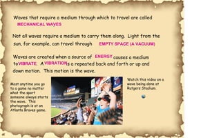 Waves that require a medium through which to travel are called  . Not all waves require a medium to carry them along.  Light from the sun, for example, can travel through . Waves are created when a source of  causes a medium to .  A is a repeated back and forth or up and  down motion.  This motion is the wave. Watch this video on a  wave being done at  Rutgers Stadium. Most anytime you go  to a game no matter  what the sport  someone always starts  the wave.  This  photograph is at an  Atlanta Braves game. MECHANICAL WAVES EMPTY SPACE (A VACUUM) ENERGY VIBRATE VIBRATION 
