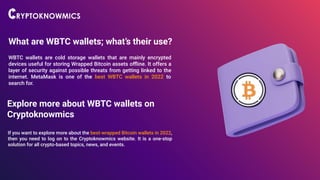 What are WBTC wallets; what’s their use?
WBTC wallets are cold storage wallets that are mainly encrypted
devices useful for storing Wrapped Bitcoin assets oﬄine. It offers a
layer of security against possible threats from getting linked to the
internet. MetaMask is one of the best WBTC wallets in 2022 to
search for.
Explore more about WBTC wallets on
Cryptoknowmics
If you want to explore more about the best-wrapped Bitcoin wallets in 2022,
then you need to log on to the Cryptoknowmics website. It is a one-stop
solution for all crypto-based topics, news, and events.
 