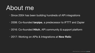 ©2008–18 New Relic, Inc. All rights reserved
About me
• Since 2004 has been building hundreds of API integrations

• 2008: Co-founded tarpipe, a predecessor to IFTTT and Zapier

• 2016: Co-founded Hitch, API community & support platform

• 2017: Working on APIs & Integrations at New Relic
 