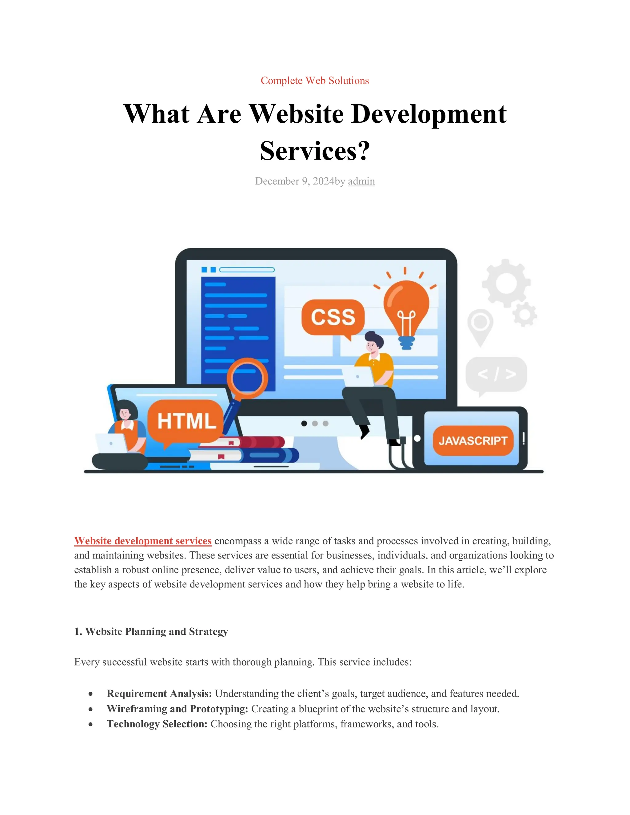Complete Web Solutions
What Are Website Development
Services?
December 9, 2024by admin
Website development services encompass a wide range of tasks and processes involved in creating, building,
and maintaining websites. These services are essential for businesses, individuals, and organizations looking to
establish a robust online presence, deliver value to users, and achieve their goals. In this article, we’ll explore
the key aspects of website development services and how they help bring a website to life.
1. Website Planning and Strategy
Every successful website starts with thorough planning. This service includes:
 Requirement Analysis: Understanding the client’s goals, target audience, and features needed.
 Wireframing and Prototyping: Creating a blueprint of the website’s structure and layout.
 Technology Selection: Choosing the right platforms, frameworks, and tools.
 