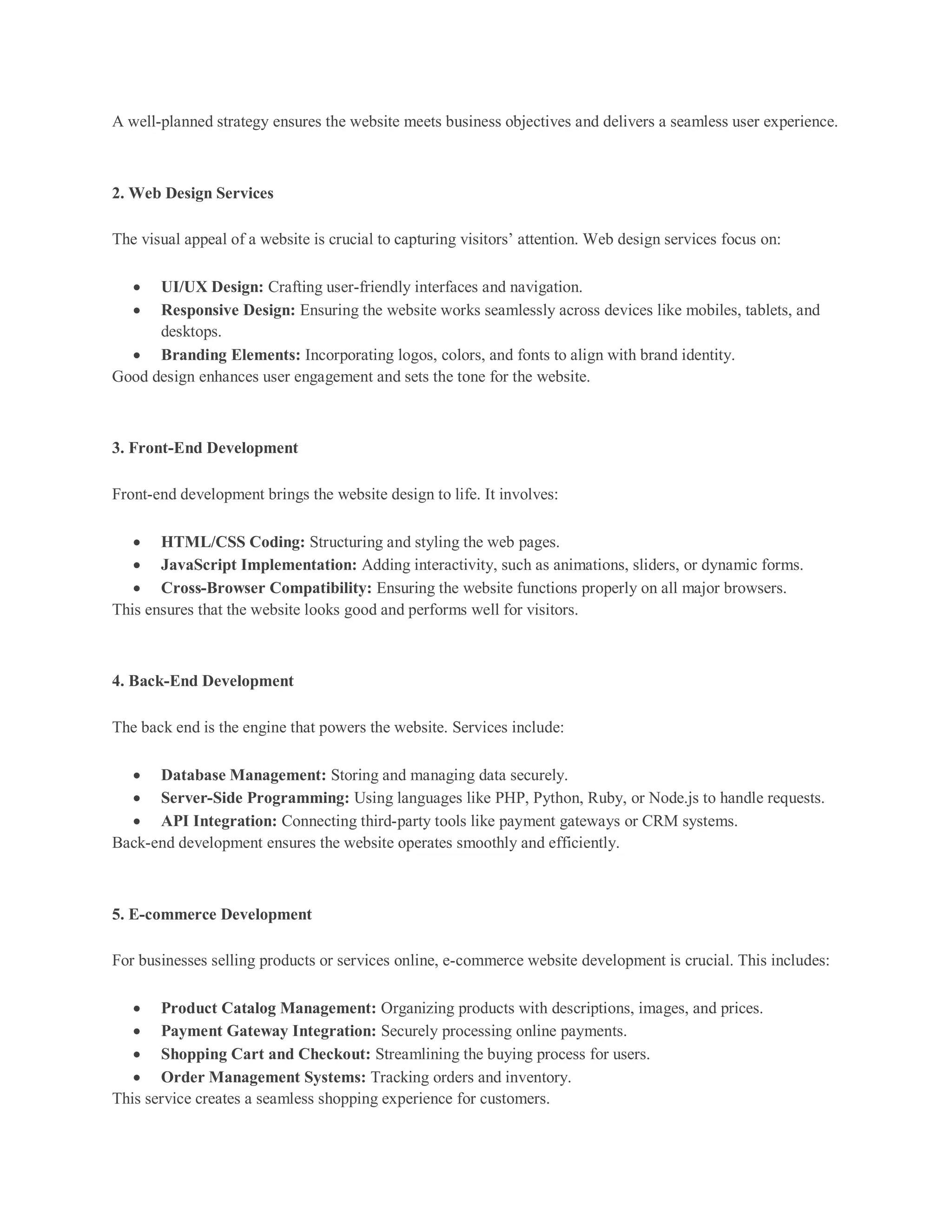 A well-planned strategy ensures the website meets business objectives and delivers a seamless user experience.
2. Web Design Services
The visual appeal of a website is crucial to capturing visitors’ attention. Web design services focus on:
 UI/UX Design: Crafting user-friendly interfaces and navigation.
 Responsive Design: Ensuring the website works seamlessly across devices like mobiles, tablets, and
desktops.
 Branding Elements: Incorporating logos, colors, and fonts to align with brand identity.
Good design enhances user engagement and sets the tone for the website.
3. Front-End Development
Front-end development brings the website design to life. It involves:
 HTML/CSS Coding: Structuring and styling the web pages.
 JavaScript Implementation: Adding interactivity, such as animations, sliders, or dynamic forms.
 Cross-Browser Compatibility: Ensuring the website functions properly on all major browsers.
This ensures that the website looks good and performs well for visitors.
4. Back-End Development
The back end is the engine that powers the website. Services include:
 Database Management: Storing and managing data securely.
 Server-Side Programming: Using languages like PHP, Python, Ruby, or Node.js to handle requests.
 API Integration: Connecting third-party tools like payment gateways or CRM systems.
Back-end development ensures the website operates smoothly and efficiently.
5. E-commerce Development
For businesses selling products or services online, e-commerce website development is crucial. This includes:
 Product Catalog Management: Organizing products with descriptions, images, and prices.
 Payment Gateway Integration: Securely processing online payments.
 Shopping Cart and Checkout: Streamlining the buying process for users.
 Order Management Systems: Tracking orders and inventory.
This service creates a seamless shopping experience for customers.
 