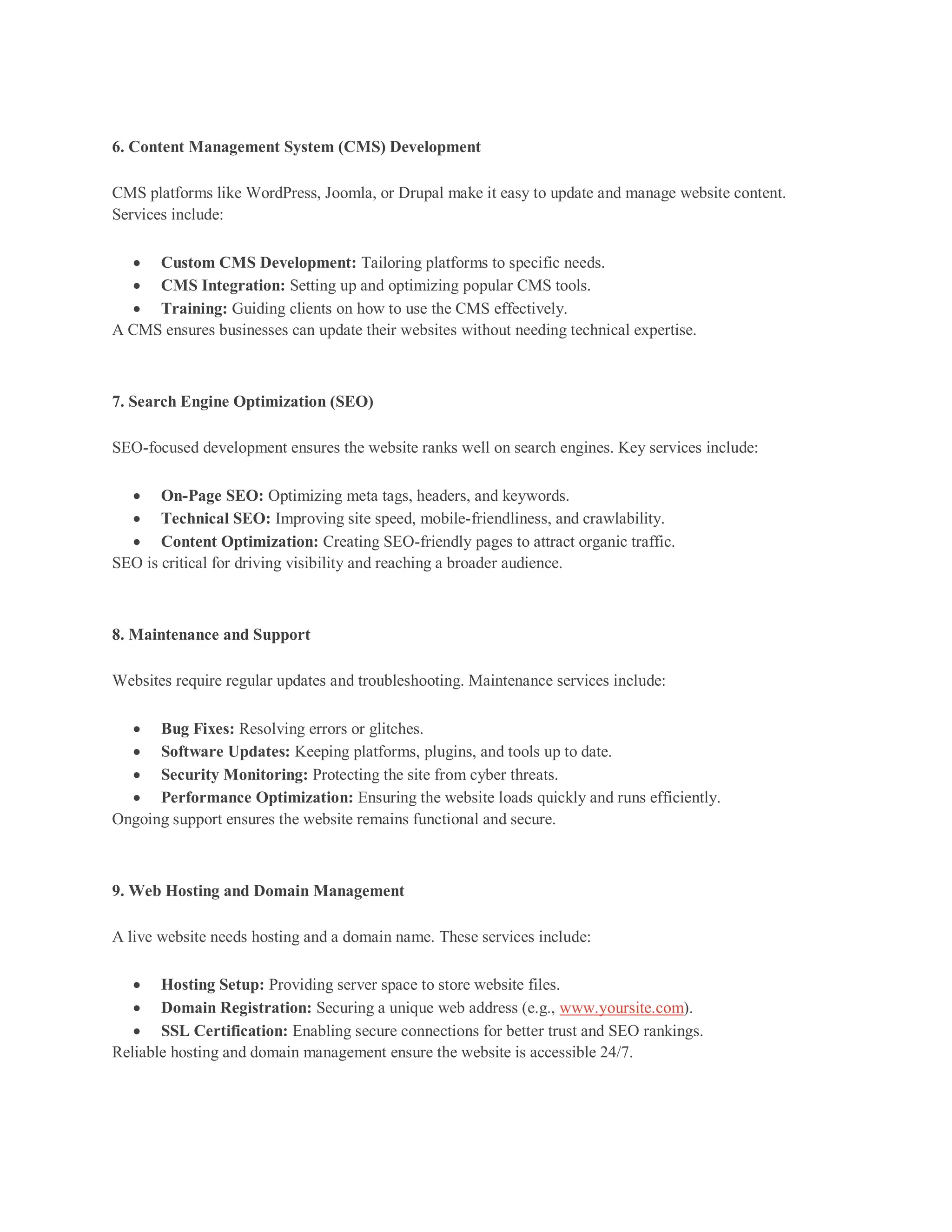 6. Content Management System (CMS) Development
CMS platforms like WordPress, Joomla, or Drupal make it easy to update and manage website content.
Services include:
 Custom CMS Development: Tailoring platforms to specific needs.
 CMS Integration: Setting up and optimizing popular CMS tools.
 Training: Guiding clients on how to use the CMS effectively.
A CMS ensures businesses can update their websites without needing technical expertise.
7. Search Engine Optimization (SEO)
SEO-focused development ensures the website ranks well on search engines. Key services include:
 On-Page SEO: Optimizing meta tags, headers, and keywords.
 Technical SEO: Improving site speed, mobile-friendliness, and crawlability.
 Content Optimization: Creating SEO-friendly pages to attract organic traffic.
SEO is critical for driving visibility and reaching a broader audience.
8. Maintenance and Support
Websites require regular updates and troubleshooting. Maintenance services include:
 Bug Fixes: Resolving errors or glitches.
 Software Updates: Keeping platforms, plugins, and tools up to date.
 Security Monitoring: Protecting the site from cyber threats.
 Performance Optimization: Ensuring the website loads quickly and runs efficiently.
Ongoing support ensures the website remains functional and secure.
9. Web Hosting and Domain Management
A live website needs hosting and a domain name. These services include:
 Hosting Setup: Providing server space to store website files.
 Domain Registration: Securing a unique web address (e.g., www.yoursite.com).
 SSL Certification: Enabling secure connections for better trust and SEO rankings.
Reliable hosting and domain management ensure the website is accessible 24/7.
 