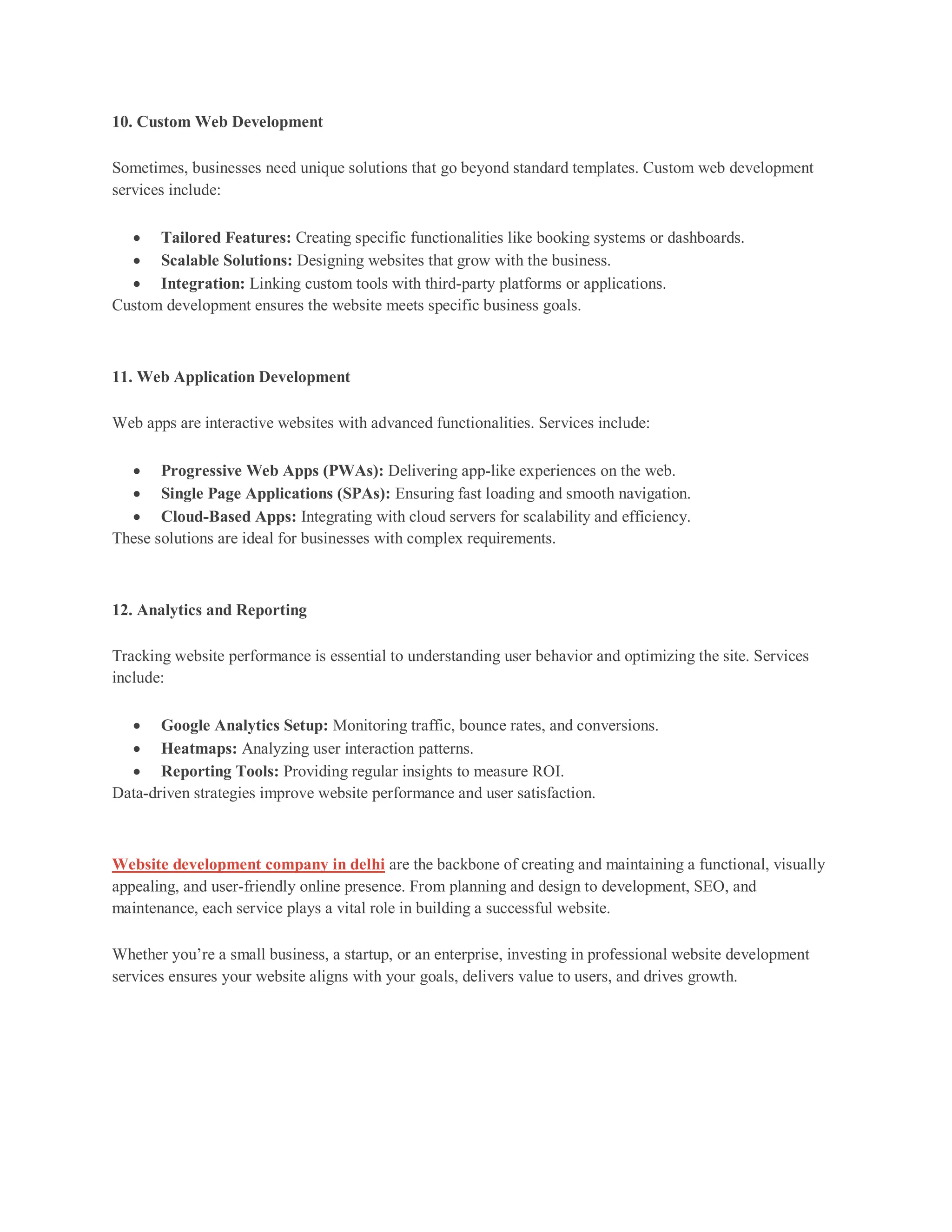 10. Custom Web Development
Sometimes, businesses need unique solutions that go beyond standard templates. Custom web development
services include:
 Tailored Features: Creating specific functionalities like booking systems or dashboards.
 Scalable Solutions: Designing websites that grow with the business.
 Integration: Linking custom tools with third-party platforms or applications.
Custom development ensures the website meets specific business goals.
11. Web Application Development
Web apps are interactive websites with advanced functionalities. Services include:
 Progressive Web Apps (PWAs): Delivering app-like experiences on the web.
 Single Page Applications (SPAs): Ensuring fast loading and smooth navigation.
 Cloud-Based Apps: Integrating with cloud servers for scalability and efficiency.
These solutions are ideal for businesses with complex requirements.
12. Analytics and Reporting
Tracking website performance is essential to understanding user behavior and optimizing the site. Services
include:
 Google Analytics Setup: Monitoring traffic, bounce rates, and conversions.
 Heatmaps: Analyzing user interaction patterns.
 Reporting Tools: Providing regular insights to measure ROI.
Data-driven strategies improve website performance and user satisfaction.
Website development company in delhi are the backbone of creating and maintaining a functional, visually
appealing, and user-friendly online presence. From planning and design to development, SEO, and
maintenance, each service plays a vital role in building a successful website.
Whether you’re a small business, a startup, or an enterprise, investing in professional website development
services ensures your website aligns with your goals, delivers value to users, and drives growth.
 