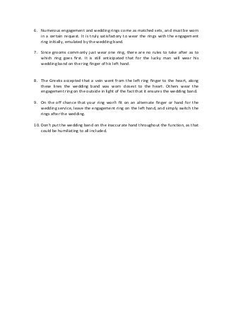 6. Numerous engagement and wedding rings come as matched sets, and must be worn
in a certain request. It is truly satisfactory to wear the rings with the engagement
ring initially, emulated by the wedding band.
7. Since grooms commonly just wear one ring, there are no rules to take after as to
which ring goes first. It is still anticipated that for the lucky man will wear his
wedding band on the ring finger of his left hand.
8. The Greeks accepted that a vein went from the left ring finger to the heart, along
these lines the wedding band was worn closest to the heart. Others wear the
engagement ring on the outside in light of the fact that it ensures the wedding band.
9. On the off chance that your ring won't fit on an alternate finger or hand for the
wedding service, leave the engagement ring on the left hand, and simply switch the
rings after the wedding.
10. Don't put the wedding band on the inaccurate hand throughout the function, as that
could be humiliating to all included.
 