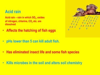 Acid rain Affects the hatching of fish eggs pHs lower than 5 can kill adult fish.  Has eliminated insect life and some fish species  Kills microbes in the soil and alters soil chemistry Acid rain – rain in which SO 2 , oxides  of nitrogen, chlorine, CO 2  etc. are dissolved 