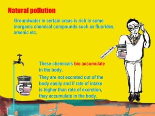 Natural pollution Groundwater in certain areas is rich in some inorganic chemical compounds such as fluorides, arsenic etc.  These chemicals  bio accumulate  in the body.  They are not excreted out of the body easily and if rate of intake is higher than rate of excretion, they accumulate in the body. 