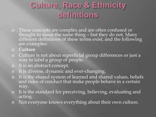 










These concepts are complex and are often confused or
thought to mean the same thing – but they do not. Many
different definitions of these terms exist, and the following
are examples:
Culture
Culture is not about superficial group differences or just a
way to label a group of people.
It is an abstract concept.
It is diverse, dynamic and ever-changing.
It is the shared system of learned and shared values, beliefs
and rules of conduct that make people behave in a certain
way.
It is the standard for perceiving, believing, evaluating and
acting.
Not everyone knows everything about their own culture.

 