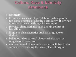 








Ethnicity
Ethnicity is a sense of peoplehood, when people
feel close because of sharing a similarity. It is when
you share the same things, for example:
physical characteristics such as skin colour or
bloodline,
linguistic characteristics such as language or
dialect,
behavioural or cultural characteristics such as
religion or customs or
environmental characteristics such as living in the
same area or sharing the same place of origin.

 