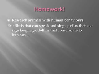 Research animals with human behaviours.
Ex.: Birds that can speak and sing, gorilas that use
sign language, dolfins that comunicate to
humans...


 