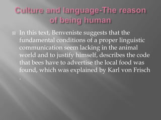 

In this text, Benveniste suggests that the
fundamental conditions of a proper linguistic
communication seem lacking in the animal
world and to justify himself, describes the code
that bees have to advertise the local food was
found, which was explained by Karl von Frisch
.

 