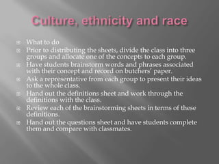 







What to do
Prior to distributing the sheets, divide the class into three
groups and allocate one of the concepts to each group.
Have students brainstorm words and phrases associated
with their concept and record on butchers’ paper.
Ask a representative from each group to present their ideas
to the whole class.
Hand out the definitions sheet and work through the
definitions with the class.
Review each of the brainstorming sheets in terms of these
definitions.
Hand out the questions sheet and have students complete
them and compare with classmates.

 