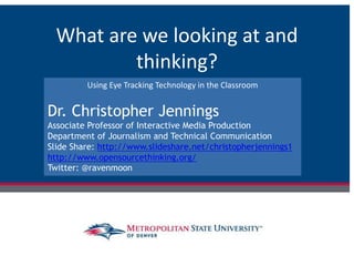 What are we looking at and
thinking?
Using Eye Tracking Technology in the Classroom
Dr. Christopher Jennings
Associate Professor of Interactive Media Production
Department of Journalism and Technical Communication
Slide Share: http://www.slideshare.net/christopherjennings1
http://www.opensourcethinking.org/
Twitter: @ravenmoon
 