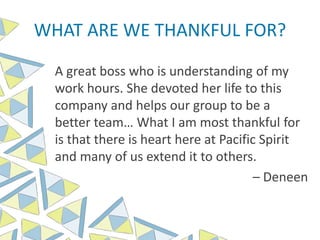 WHAT ARE WE THANKFUL FOR?
A great boss who is understanding of my
work hours. She devoted her life to this
company and helps our group to be a
better team… What I am most thankful for
is that there is heart here at Pacific Spirit
and many of us extend it to others.
– Deneen
 
