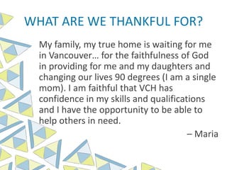 WHAT ARE WE THANKFUL FOR?
My family, my true home is waiting for me
in Vancouver… for the faithfulness of God
in providing for me and my daughters and
changing our lives 90 degrees (I am a single
mom). I am faithful that VCH has
confidence in my skills and qualifications
and I have the opportunity to be able to
help others in need.
– Maria
 