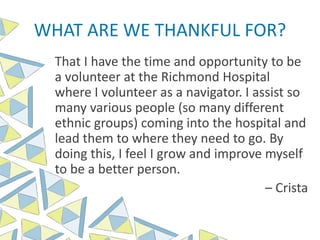 WHAT ARE WE THANKFUL FOR?
That I have the time and opportunity to be
a volunteer at the Richmond Hospital
where I volunteer as a navigator. I assist so
many various people (so many different
ethnic groups) coming into the hospital and
lead them to where they need to go. By
doing this, I feel I grow and improve myself
to be a better person.
– Crista
 