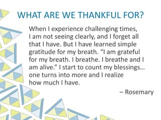 WHAT ARE WE THANKFUL FOR?
When I experience challenging times,
I am not seeing clearly, and I forget all
that I have. But I have learned simple
gratitude for my breath. “I am grateful
for my breath. I breathe. I breathe and I
am alive.” I start to count my blessings…
one turns into more and I realize
how much I have.
– Rosemary
 