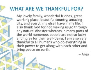WHAT ARE WE THANKFUL FOR?
My lovely family, wonderful friends, great
working place, beautiful country, amazing
city, and everything else I have in my life. I
also thank God for not making us go through
any natural disaster whereas in many parts of
the world numerous people are not so lucky
and I pray for their well-being. I am also very
thankful to all humans who do everything in
their power to get along with each other and
bring peace on earth.
– Anju
 