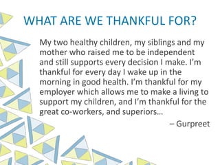 WHAT ARE WE THANKFUL FOR?
My two healthy children, my siblings and my
mother who raised me to be independent
and still supports every decision I make. I’m
thankful for every day I wake up in the
morning in good health. I’m thankful for my
employer which allows me to make a living to
support my children, and I’m thankful for the
great co-workers, and superiors…
– Gurpreet
 