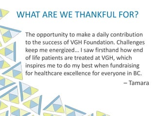 The opportunity to make a daily contribution
to the success of VGH Foundation. Challenges
keep me energized… I saw firsthand how end
of life patients are treated at VGH, which
inspires me to do my best when fundraising
for healthcare excellence for everyone in BC.
– Tamara
WHAT ARE WE THANKFUL FOR?
 