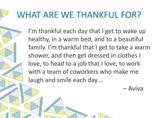 WHAT ARE WE THANKFUL FOR?
I’m thankful each day that I get to wake up
healthy, in a warm bed, and to a beautiful
family. I’m thankful that I get to take a warm
shower, and then get dressed in clothes I
love, to head to a job that I love, to work
with a team of coworkers who make me
laugh and smile each day…
– Aviva
 