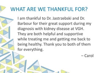 WHAT ARE WE THANKFUL FOR?
I am thankful to Dr. Jastrzebski and Dr.
Barbour for their great support during my
diagnosis with kidney disease at VGH.
They are both helpful and supportive
while treating me and getting me back to
being healthy. Thank you to both of them
for everything.
– Carol
 