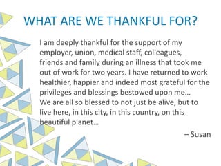 WHAT ARE WE THANKFUL FOR?
I am deeply thankful for the support of my
employer, union, medical staff, colleagues,
friends and family during an illness that took me
out of work for two years. I have returned to work
healthier, happier and indeed most grateful for the
privileges and blessings bestowed upon me…
We are all so blessed to not just be alive, but to
live here, in this city, in this country, on this
beautiful planet…
– Susan
 