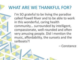 WHAT ARE WE THANKFUL FOR?
I’m SO grateful to be living the paradise
called Powell River and to be able to work
in this wonderful, caring health
community… surrounded by intelligent,
compassionate, well-rounded and often
very amusing people. Did I mention the
music, affordability, the sunsets and the
sailboats?!
– Constance
 